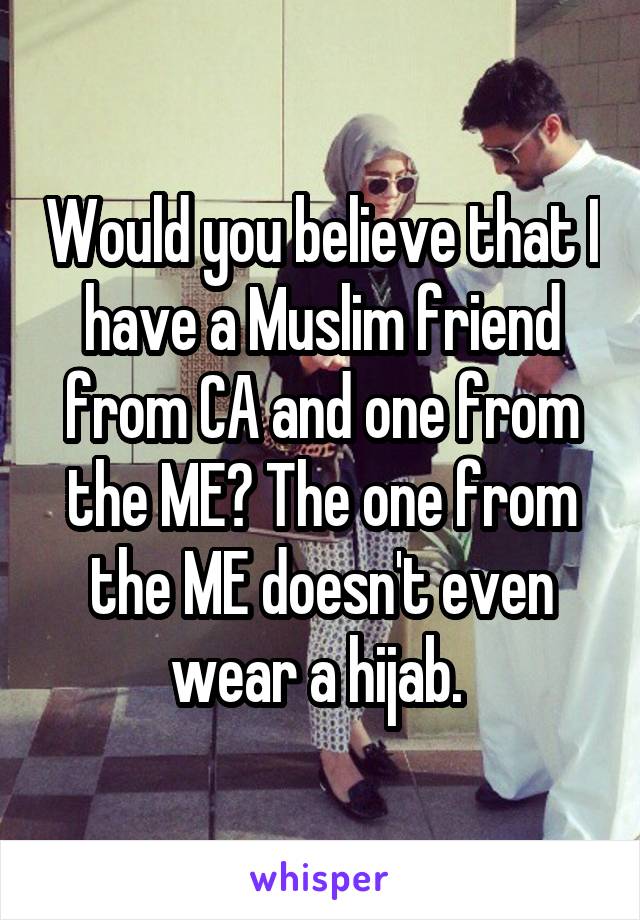 Would you believe that I have a Muslim friend from CA and one from the ME? The one from the ME doesn't even wear a hijab. 