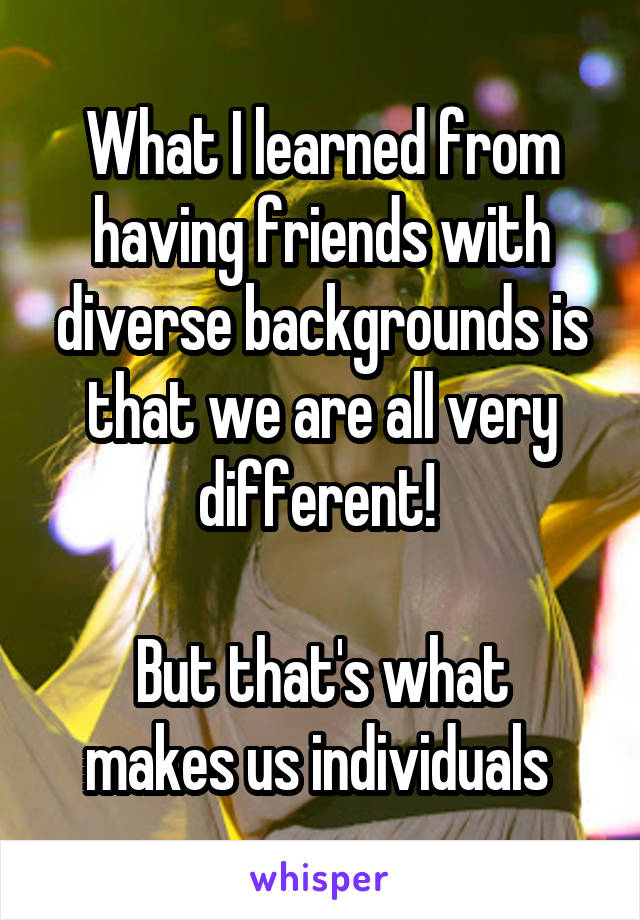 What I learned from having friends with diverse backgrounds is that we are all very different! 

But that's what makes us individuals 