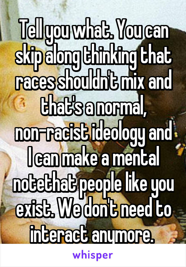 Tell you what. You can skip along thinking that races shouldn't mix and that's a normal, non-racist ideology and I can make a mental notethat people like you exist. We don't need to interact anymore. 