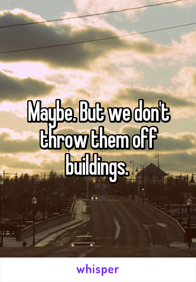 Maybe. But we don't throw them off buildings. 