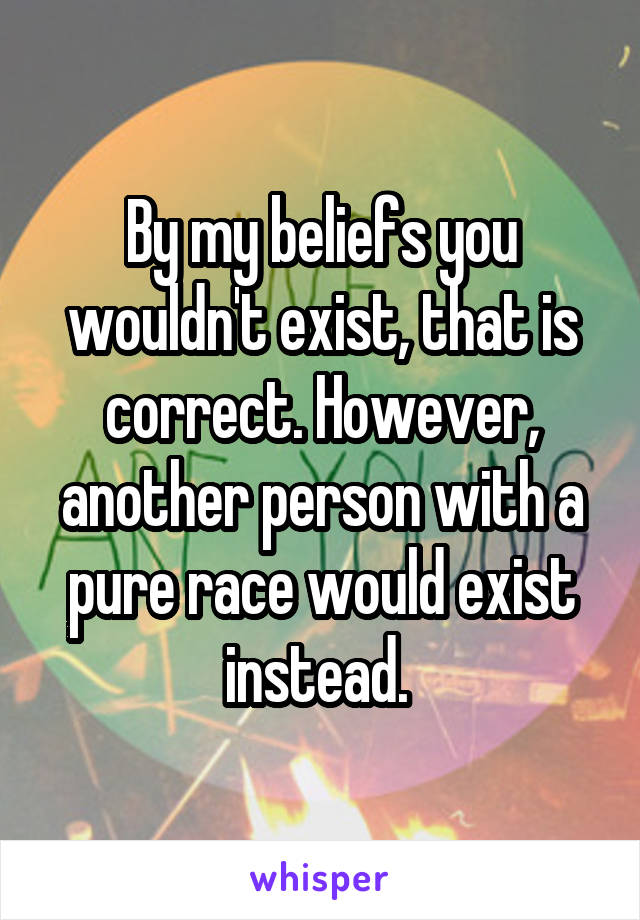 By my beliefs you wouldn't exist, that is correct. However, another person with a pure race would exist instead. 