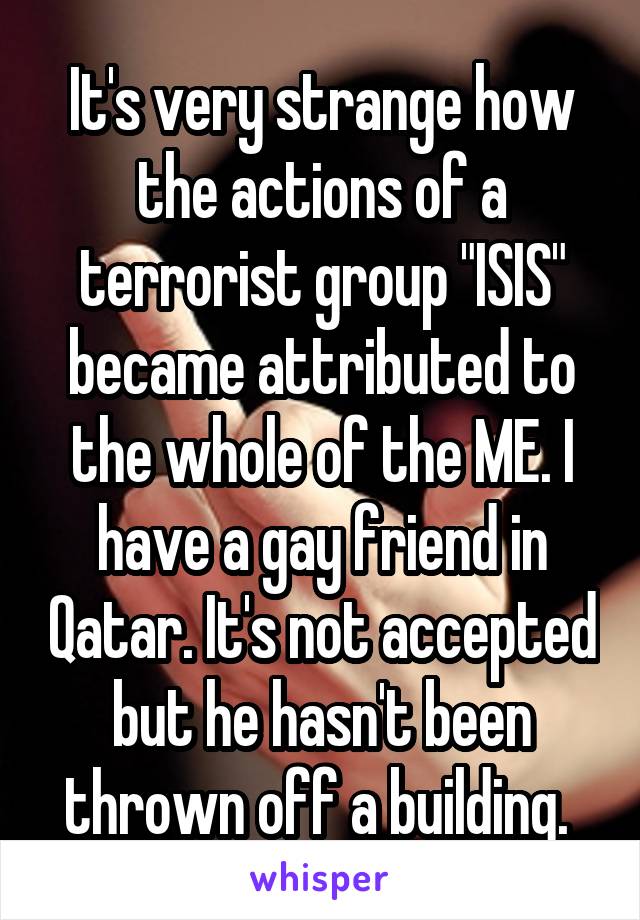 It's very strange how the actions of a terrorist group "ISIS" became attributed to the whole of the ME. I have a gay friend in Qatar. It's not accepted but he hasn't been thrown off a building. 