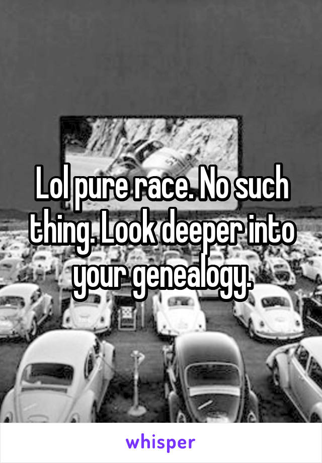 Lol pure race. No such thing. Look deeper into your genealogy.