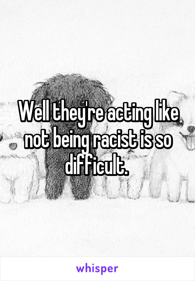 Well they're acting like not being racist is so difficult. 