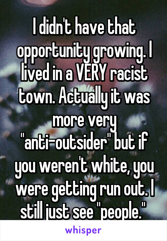 I didn't have that opportunity growing. I lived in a VERY racist town. Actually it was more very "anti-outsider" but if you weren't white, you were getting run out. I still just see "people." 