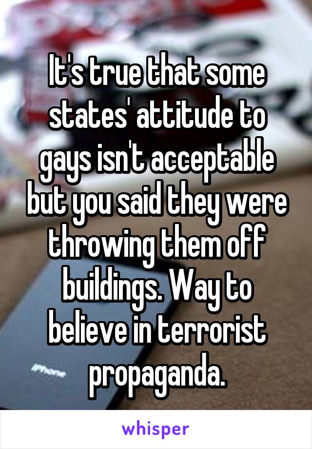 It's true that some states' attitude to gays isn't acceptable but you said they were throwing them off buildings. Way to believe in terrorist propaganda.