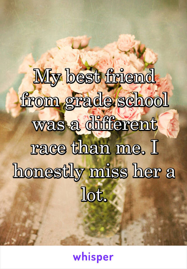 My best friend from grade school was a different race than me. I honestly miss her a lot.