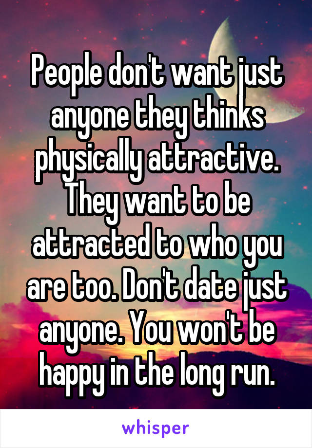 People don't want just anyone they thinks physically attractive. They want to be attracted to who you are too. Don't date just anyone. You won't be happy in the long run.