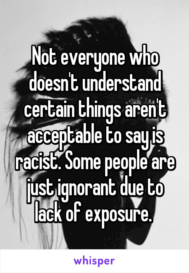 Not everyone who doesn't understand certain things aren't acceptable to say is racist. Some people are just ignorant due to lack of exposure. 