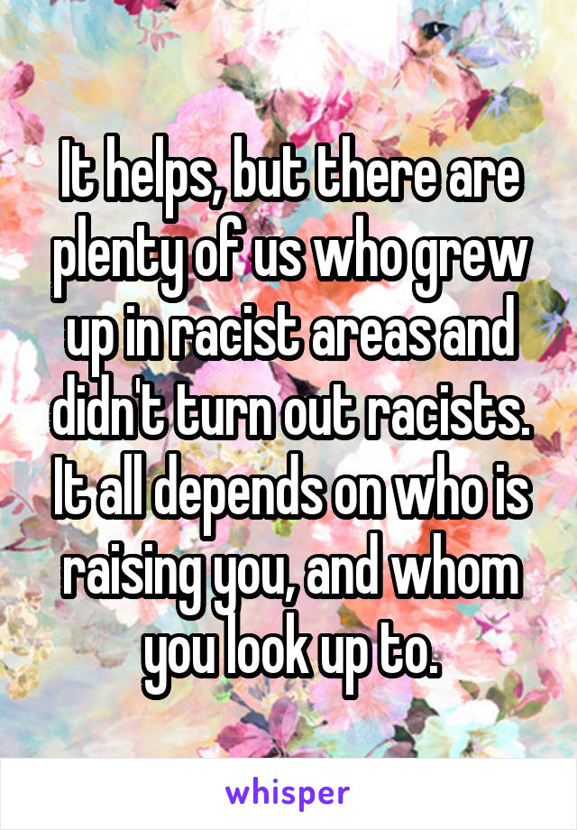 It helps, but there are plenty of us who grew up in racist areas and didn't turn out racists. It all depends on who is raising you, and whom you look up to.