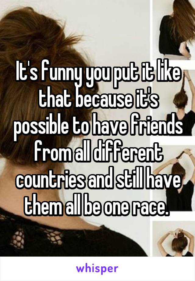 It's funny you put it like that because it's possible to have friends from all different countries and still have them all be one race. 