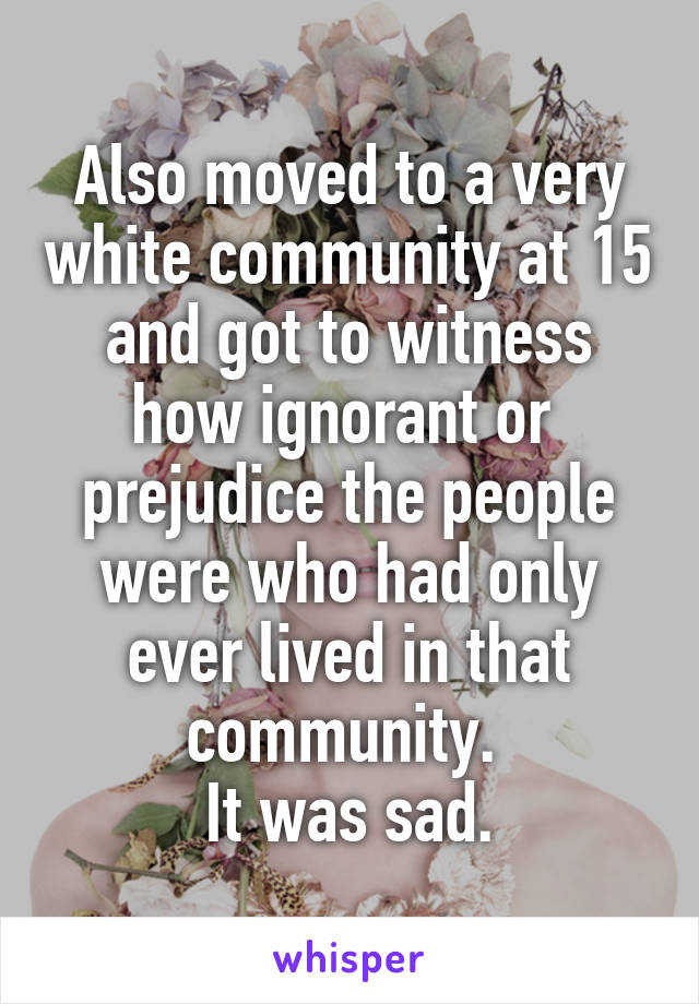 Also moved to a very white community at 15 and got to witness how ignorant or  prejudice the people were who had only ever lived in that community. 
It was sad.