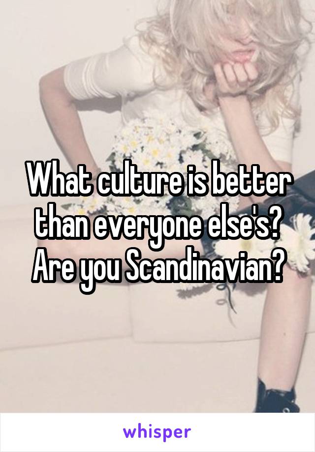 What culture is better than everyone else's? Are you Scandinavian?