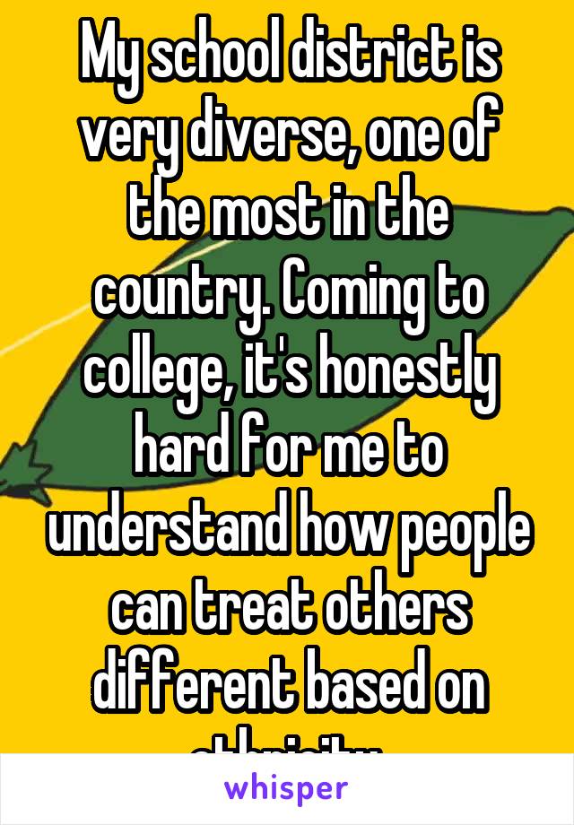 My school district is very diverse, one of the most in the country. Coming to college, it's honestly hard for me to understand how people can treat others different based on ethnicity 