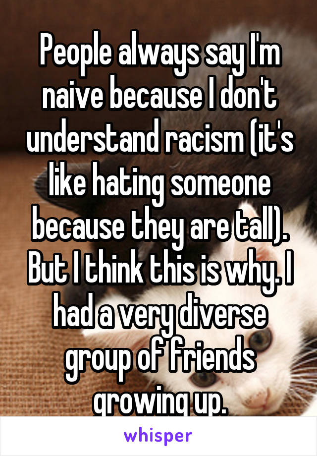 People always say I'm naive because I don't understand racism (it's like hating someone because they are tall).
But I think this is why. I had a very diverse group of friends growing up.