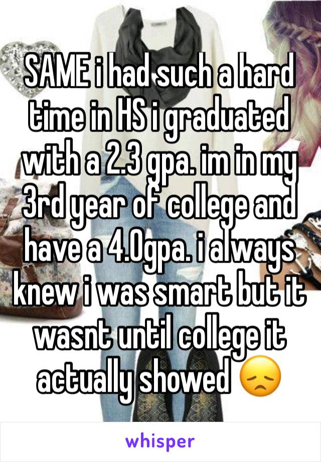 SAME i had such a hard time in HS i graduated with a 2.3 gpa. im in my 3rd year of college and have a 4.0gpa. i always knew i was smart but it wasnt until college it actually showed 😞