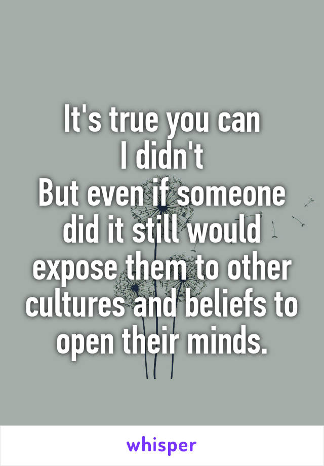 It's true you can
I didn't
But even if someone did it still would expose them to other cultures and beliefs to open their minds.