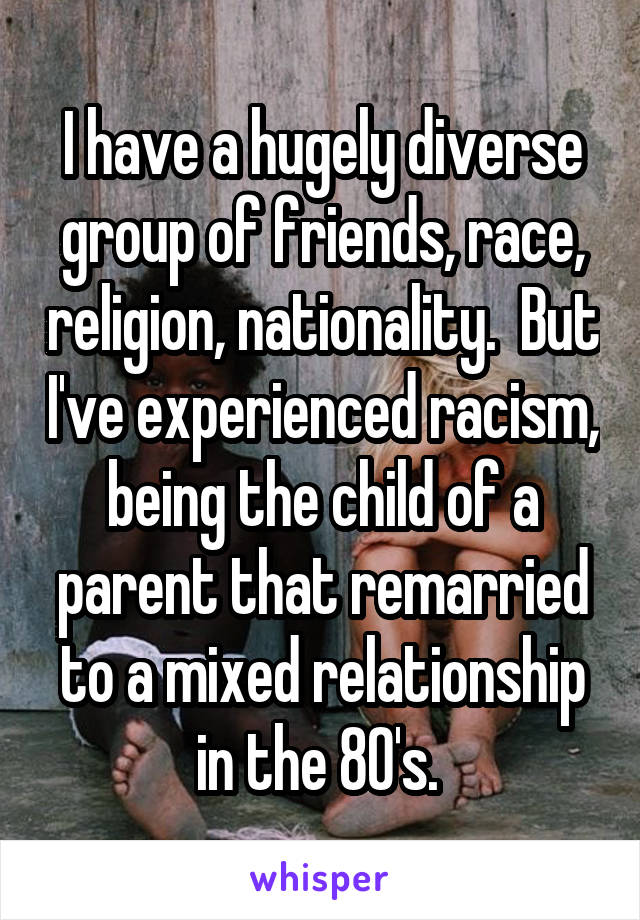 I have a hugely diverse group of friends, race, religion, nationality.  But I've experienced racism, being the child of a parent that remarried to a mixed relationship in the 80's. 