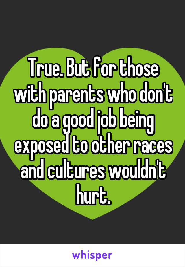 True. But for those with parents who don't do a good job being exposed to other races and cultures wouldn't hurt.