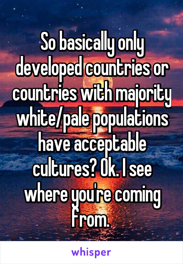 So basically only developed countries or countries with majority white/pale populations have acceptable cultures? Ok. I see where you're coming from. 