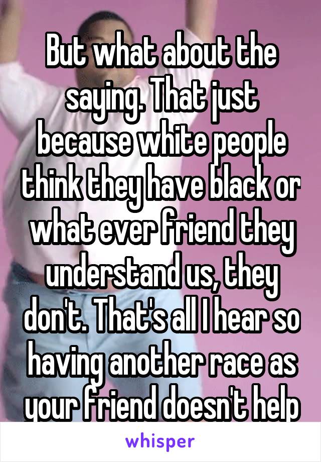 But what about the saying. That just because white people think they have black or what ever friend they understand us, they don't. That's all I hear so having another race as your friend doesn't help