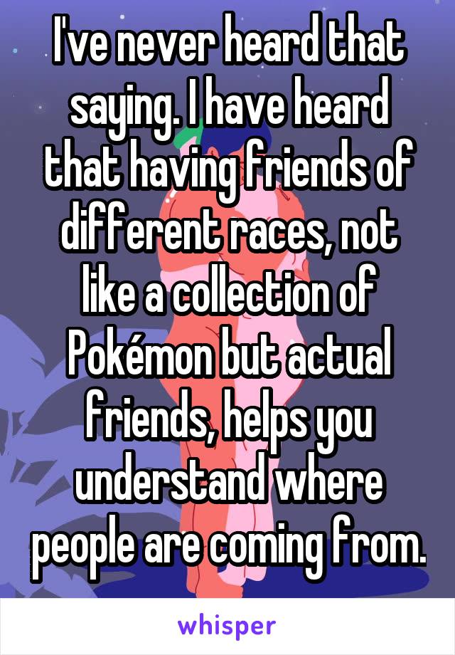 I've never heard that saying. I have heard that having friends of different races, not like a collection of Pokémon but actual friends, helps you understand where people are coming from. 