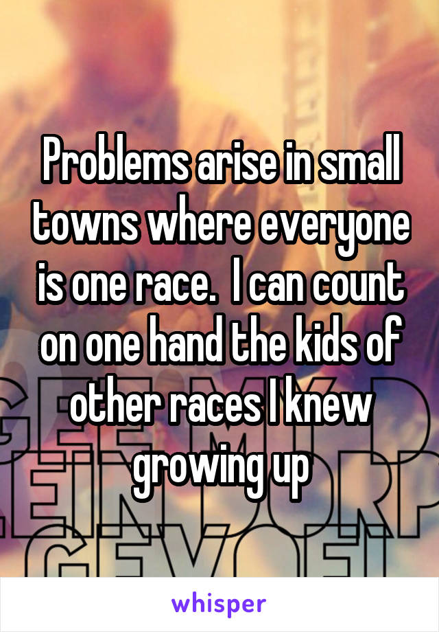 Problems arise in small towns where everyone is one race.  I can count on one hand the kids of other races I knew growing up