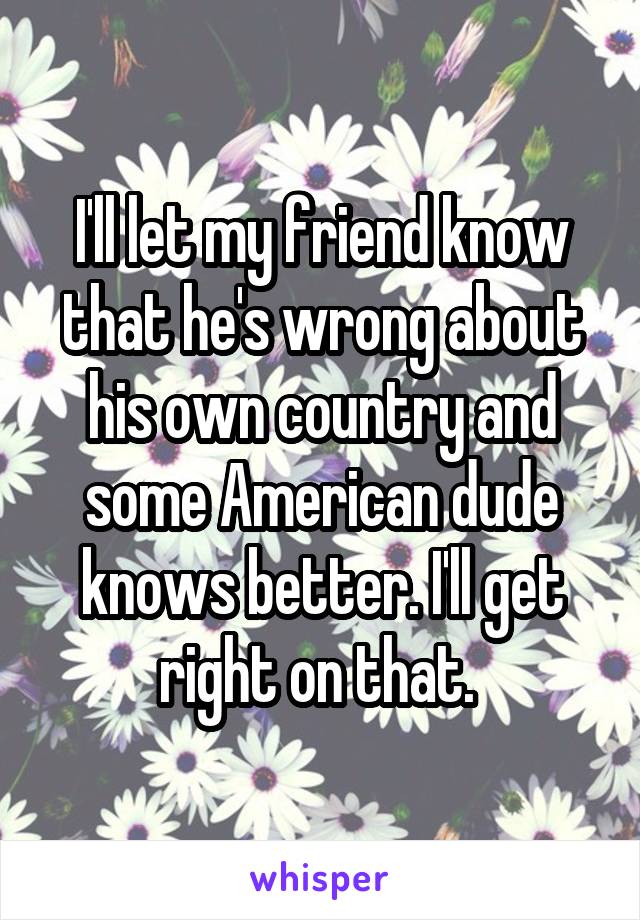 I'll let my friend know that he's wrong about his own country and some American dude knows better. I'll get right on that. 