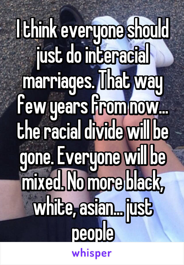 I think everyone should just do interacial marriages. That way few years from now... the racial divide will be gone. Everyone will be mixed. No more black, white, asian... just people