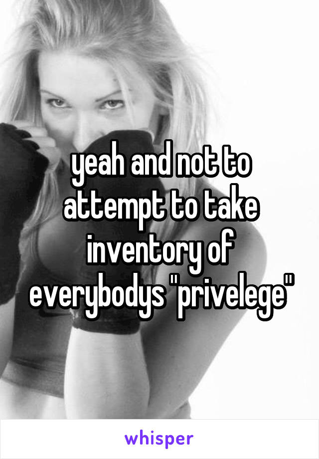 yeah and not to attempt to take inventory of everybodys "privelege"