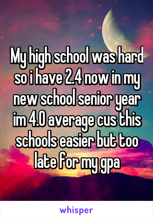 My high school was hard so i have 2.4 now in my new school senior year im 4.0 average cus this schools easier but too late for my gpa