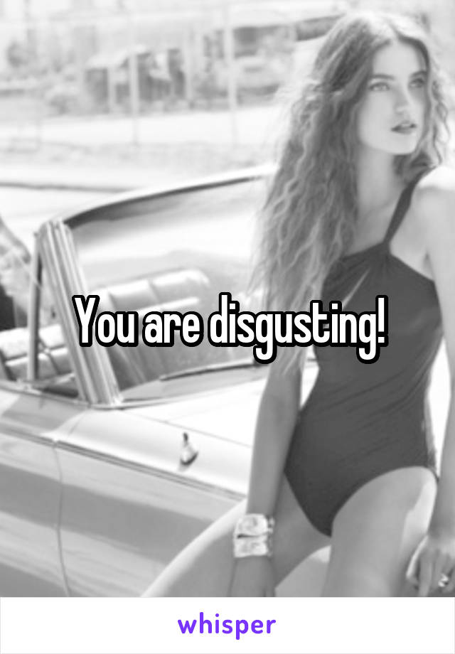 You are disgusting!