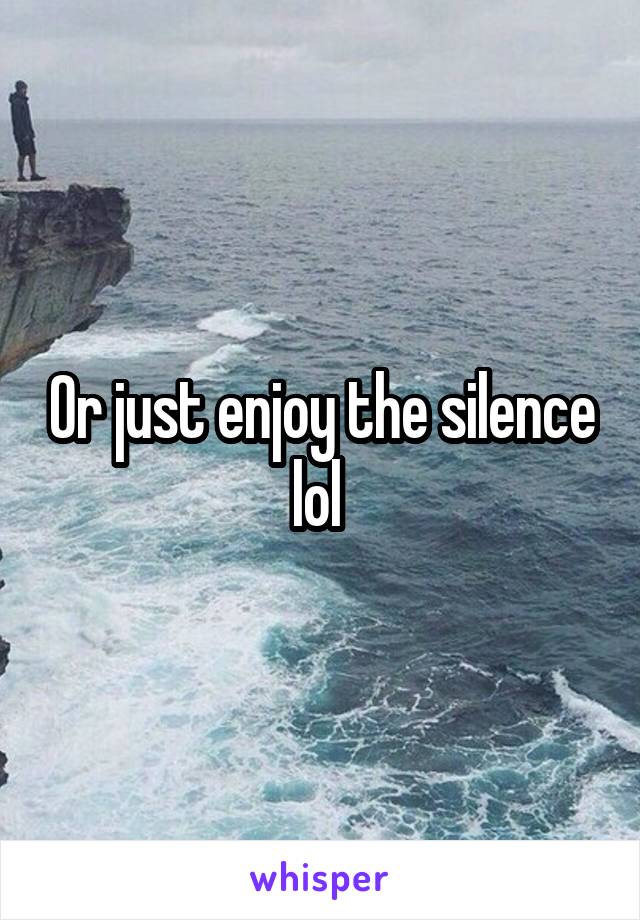 Or just enjoy the silence lol 