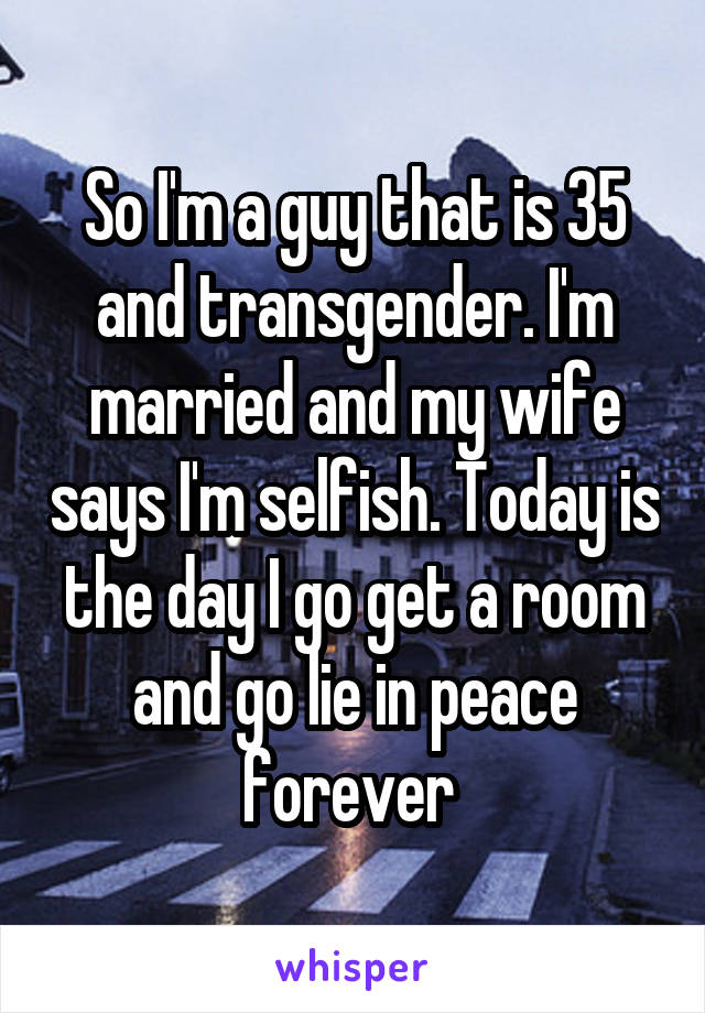 So I'm a guy that is 35 and transgender. I'm married and my wife says I'm selfish. Today is the day I go get a room and go lie in peace forever 