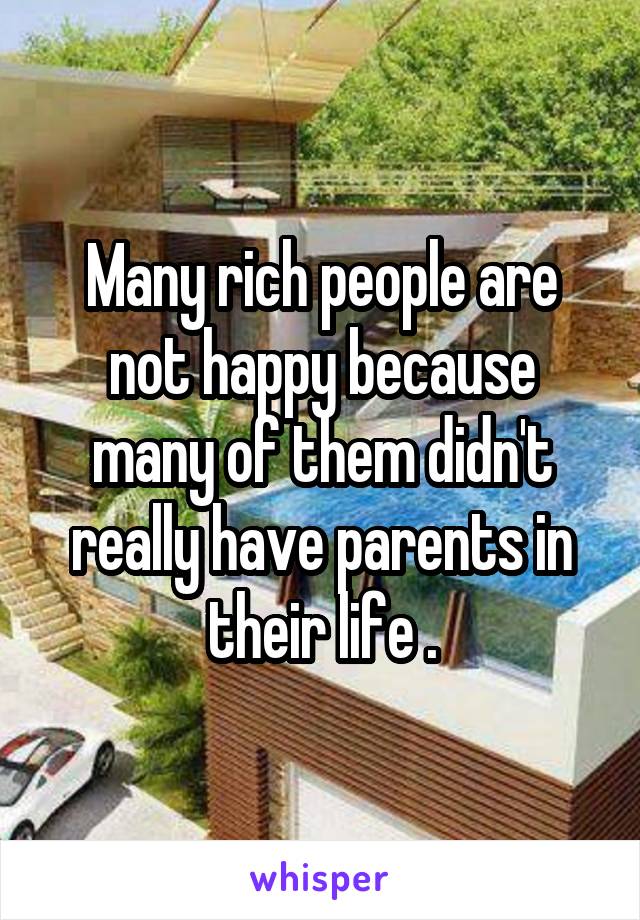 Many rich people are not happy because many of them didn't really have parents in their life .