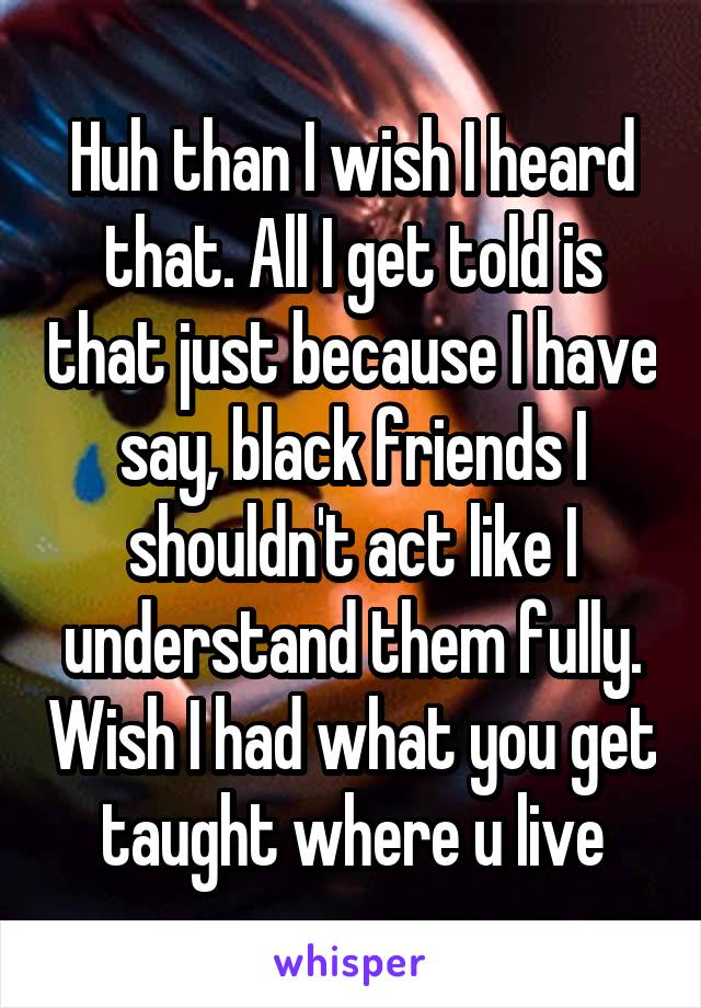 Huh than I wish I heard that. All I get told is that just because I have say, black friends I shouldn't act like I understand them fully. Wish I had what you get taught where u live