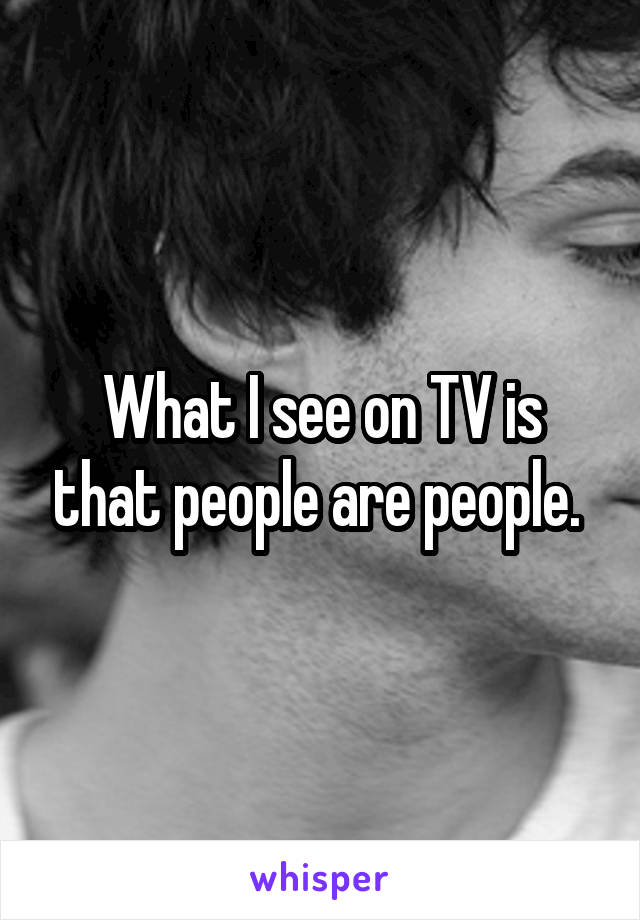 What I see on TV is that people are people. 