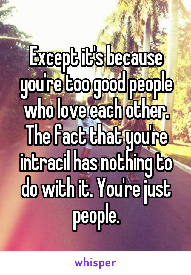 Except it's because you're too good people who love each other. The fact that you're intracil has nothing to do with it. You're just people.