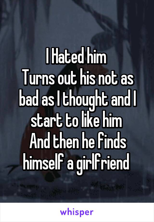 I Hated him 
Turns out his not as bad as I thought and I start to like him 
And then he finds himself a girlfriend 