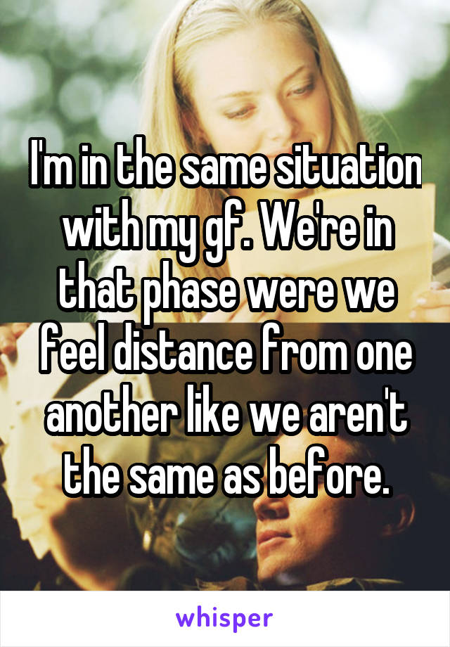 I'm in the same situation with my gf. We're in that phase were we feel distance from one another like we aren't the same as before.