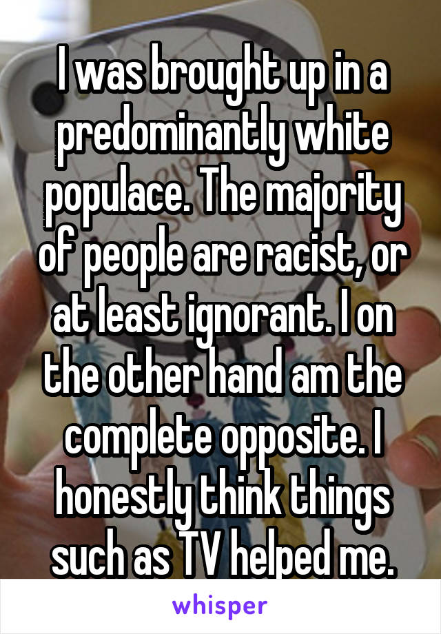 I was brought up in a predominantly white populace. The majority of people are racist, or at least ignorant. I on the other hand am the complete opposite. I honestly think things such as TV helped me.