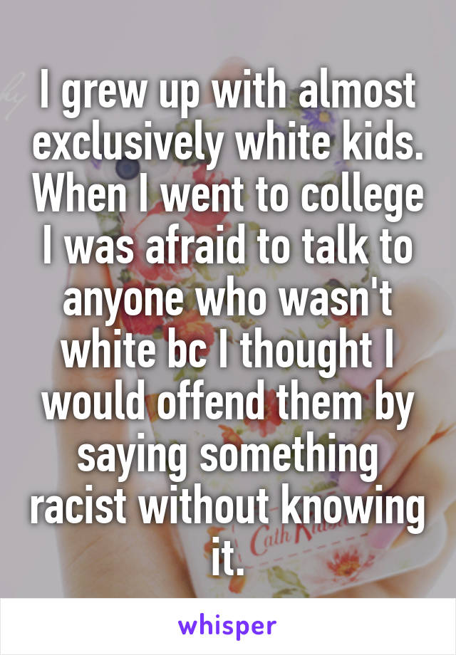 I grew up with almost exclusively white kids. When I went to college I was afraid to talk to anyone who wasn't white bc I thought I would offend them by saying something racist without knowing it.