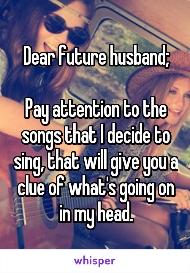 Dear future husband;

Pay attention to the songs that I decide to sing, that will give you a clue of what's going on in my head.