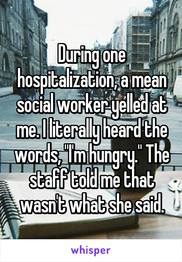 During one hospitalization, a mean social worker yelled at me. I literally heard the words, "I'm hungry." The staff told me that wasn't what she said.