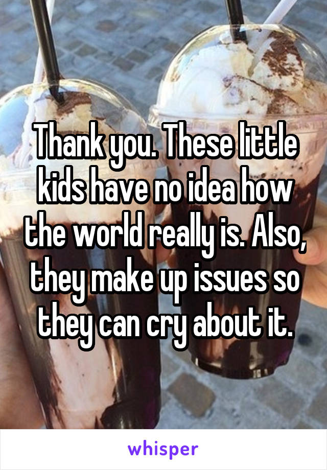 Thank you. These little kids have no idea how the world really is. Also, they make up issues so they can cry about it.