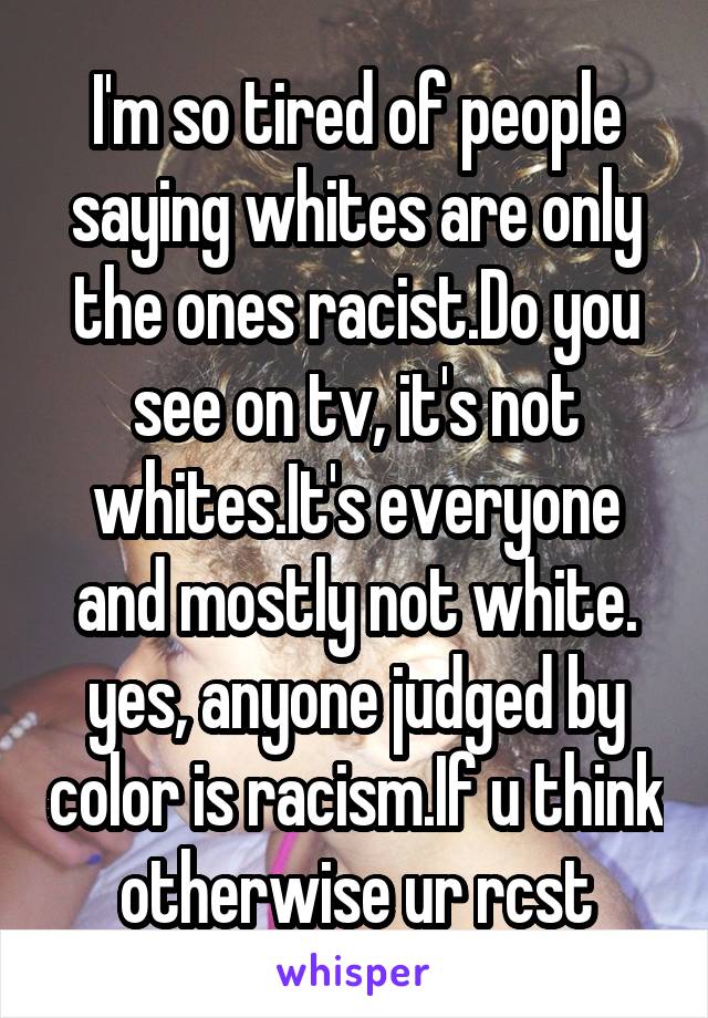 I'm so tired of people saying whites are only the ones racist.Do you see on tv, it's not whites.It's everyone and mostly not white. yes, anyone judged by color is racism.If u think otherwise ur rcst