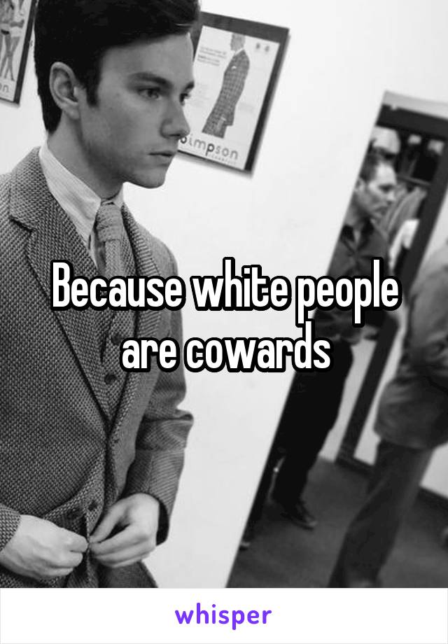 Because white people are cowards