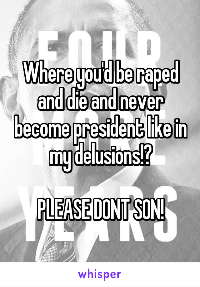 Where you'd be raped and die and never become president like in my delusions!?

PLEASE DONT SON!