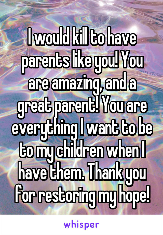 I would kill to have parents like you! You are amazing, and a great parent! You are everything I want to be to my children when I have them. Thank you for restoring my hope!