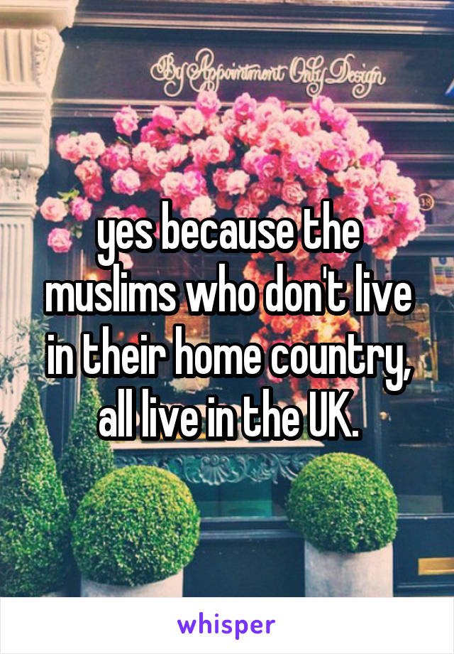 yes because the muslims who don't live in their home country, all live in the UK.